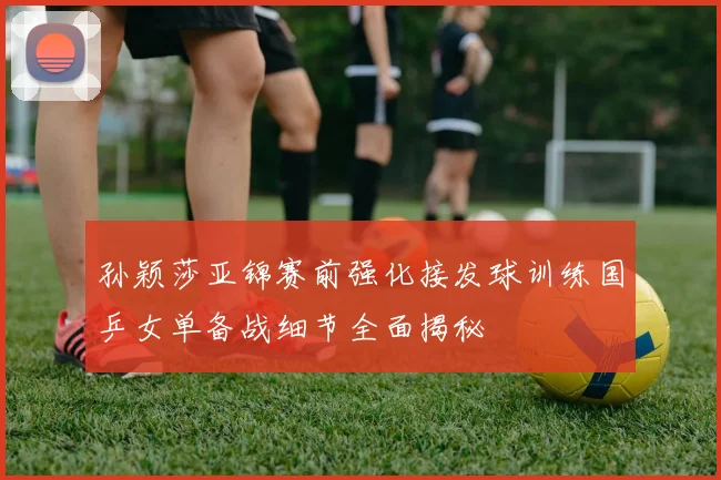 孙颖莎亚锦赛前强化接发球训练国乒女单备战细节全面揭秘