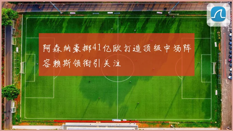 阿森纳豪掷41亿欧打造顶级中场阵容赖斯领衔引关注