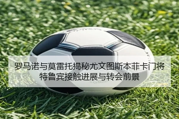 罗马诺与莫雷托揭秘尤文图斯本菲卡门将特鲁宾接触进展与转会前景