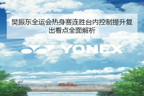 樊振东全运会热身赛连胜台内控制提升复出看点全面解析