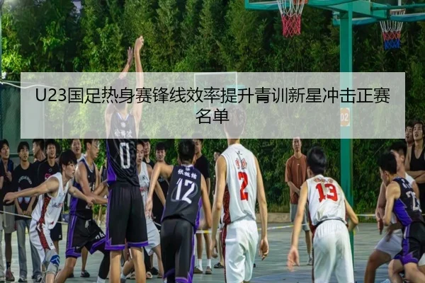 U23国足热身赛锋线效率提升青训新星冲击正赛名单